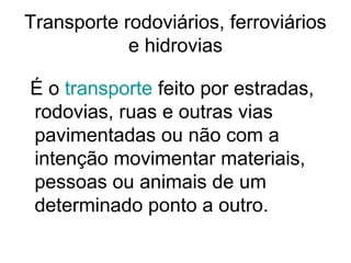 Transporte rodoviários, ferroviários
e hidrovias
É o transporte feito por estradas,
rodovias, ruas e outras vias
pavimentadas ou não com a
intenção movimentar materiais,
pessoas ou animais de um
determinado ponto a outro.

 