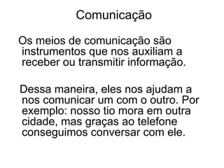 Comunicação
Os meios de comunicação são
instrumentos que nos auxiliam a
receber ou transmitir informação.
Dessa maneira, eles nos ajudam a
nos comunicar um com o outro. Por
exemplo: nosso tio mora em outra
cidade, mas graças ao telefone
conseguimos conversar com ele.

 