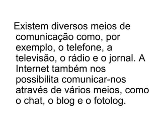Existem diversos meios de
comunicação como, por
exemplo, o telefone, a
televisão, o rádio e o jornal. A
Internet também nos
possibilita comunicar-nos
através de vários meios, como
o chat, o blog e o fotolog.

 