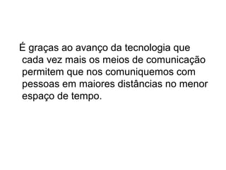 É graças ao avanço da tecnologia que
cada vez mais os meios de comunicação
permitem que nos comuniquemos com
pessoas em maiores distâncias no menor
espaço de tempo.

 