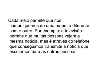Cada meio permite que nos
comuniquemos de uma maneira diferente
com o outro. Por exemplo: a televisão
permite que muitas pessoas vejam a
mesma notícia, mas é através do telefone
que conseguimos transmitir a notícia que
escutamos para as outras pessoas.

 
