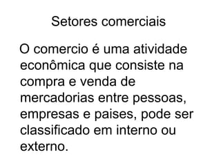 Setores comerciais
O comercio é uma atividade
econômica que consiste na
compra e venda de
mercadorias entre pessoas,
empresas e paises, pode ser
classificado em interno ou
externo.

 