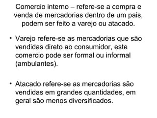 Comercio interno – refere-se a compra e
venda de mercadorias dentro de um pais,
podem ser feito a varejo ou atacado.
• Varejo refere-se as mercadorias que são
vendidas direto ao consumidor, este
comercio pode ser formal ou informal
(ambulantes).
• Atacado refere-se as mercadorias são
vendidas em grandes quantidades, em
geral são menos diversificados.

 