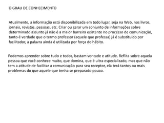 O GRAU DE CONHECIMENTO
Atualmente, a informação está disponibilizada em todo lugar, seja na Web, nos livros,
jornais, revistas, pessoas, etc. Criar ou gerar um conjunto de informações sobre
determinado assunto já não é a maior barreira existente no processo de comunicação,
tanto é verdade que o termo professor (aquele que professa) já é substituído por
facilitador, a palavra ainda é utilizada por força do hábito.
Podemos aprender sobre tudo e todos, bastam vontade e atitude. Reflita sobre aquela
pessoa que você conhece muito, que domina, que é ultra especializado, mas que não
tem a atitude de facilitar a comunicação para seu receptor, ela terá tantos ou mais
problemas do que aquele que tenha se preparado pouco.
 