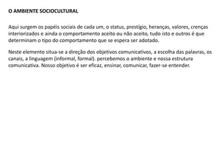 O AMBIENTE SOCIOCULTURAL
Neste elemento situa-se a direção dos objetivos comunicativos, a escolha das palavras, os
canais, a linguagem (informal, formal). percebemos o ambiente e nossa estrutura
comunicativa. Nosso objetivo é ser eficaz, ensinar, comunicar, fazer-se entender.
Aqui surgem os papéis sociais de cada um, o status, prestígio, heranças, valores, crenças
interiorizados e ainda o comportamento aceito ou não aceito, tudo isto e outros é que
determinam o tipo do comportamento que se espera ser adotado.
 