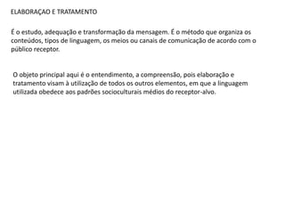 ELABORAÇAO E TRATAMENTO
É o estudo, adequação e transformação da mensagem. É o método que organiza os
conteúdos, tipos de linguagem, os meios ou canais de comunicação de acordo com o
público receptor.
O objeto principal aqui é o entendimento, a compreensão, pois elaboração e
tratamento visam à utilização de todos os outros elementos, em que a linguagem
utilizada obedece aos padrões socioculturais médios do receptor-alvo.
 