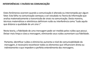 INTERFERÊNCIAS E RUÍDOS NA COMUNICAÇÃO
Estes fenômenos ocorrem quando a comunicação é alterada ou interrompida por algum
fator. Esta falha na comunicação começou a ser estudada na Teoria da Informação que
analisa matematicamente a transmissão de sinais na comunicação. Desta maneira,
técnicos matemáticos e eletrônicos definiram ruído ou interferência como "tudo aquilo
que distorce a qualidade de um sina I."
Nesta teoria, a fidelidade de uma mensagem pode ser medida pelos ruídos que possui.
Deixar mais limpa e clara a mensagem, eliminando seus ruídos aumentam sua fidelidade.
Portanto, identificar ruídos e eliminá-los aumenta o nível de comunicabilidade da
mensagem, é necessário reconhecer todos os elementos que influenciem direta ou
indiretamente e que impedem o perfeito entendimento das mensagens.
 