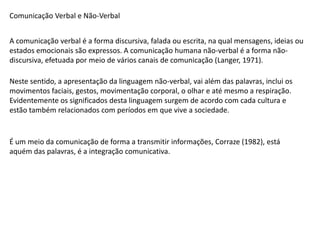 Comunicação Verbal e Não-Verbal
A comunicação verbal é a forma discursiva, falada ou escrita, na qual mensagens, ideias ou
estados emocionais são expressos. A comunicação humana não-verbal é a forma não-
discursiva, efetuada por meio de vários canais de comunicação (Langer, 1971).
Neste sentido, a apresentação da linguagem não-verbal, vai além das palavras, inclui os
movimentos faciais, gestos, movimentação corporal, o olhar e até mesmo a respiração.
Evidentemente os significados desta linguagem surgem de acordo com cada cultura e
estão também relacionados com períodos em que vive a sociedade.
É um meio da comunicação de forma a transmitir informações, Corraze (1982), está
aquém das palavras, é a integração comunicativa.
 