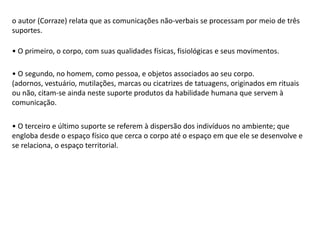 o autor (Corraze) relata que as comunicações não-verbais se processam por meio de três
suportes.
• O primeiro, o corpo, com suas qualidades físicas, fisiológicas e seus movimentos.
• O segundo, no homem, como pessoa, e objetos associados ao seu corpo.
(adornos, vestuário, mutilações, marcas ou cicatrizes de tatuagens, originados em rituais
ou não, citam-se ainda neste suporte produtos da habilidade humana que servem à
comunicação.
• O terceiro e último suporte se referem à dispersão dos indivíduos no ambiente; que
engloba desde o espaço físico que cerca o corpo até o espaço em que ele se desenvolve e
se relaciona, o espaço territorial.
 