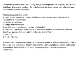 Outra definição relevante é de Knapp (1982), pois este propõe um esquema a classificar,
detalhar e descrever a conduta não verbal em sete áreas de acordo com a literatura ou
com as investigações científicas.
As áreas se apresentam assim:
a) movimento corporal ou cinésica, (emblemas, ilustradores, expressões de afeto,
reguladores e adaptadores);
b) características físicas;
c) comportamentos táteis;
d) paralinguagem (qualidades vocais e vocalização);
e) proxêmica (separação espacial que os indivíduos mantêm naturalmente entre si e
da relação que isso tem com fatores culturais e ambientais. );
f) artefatos;
g) meio ambiente.
E desta forma compreende-se porque a comunicação verbal é inteiramente voluntária, e
de acordo com abordagens dos diversos autores, a comunicação não-verbal pode surgir
em uma reação involuntária, ou como consequência de um ato comunicativo
intencional.
 