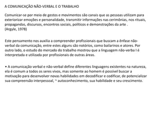 A COMUNICAÇÃO NÃO-VERBAL E O TRABALHO
Comunicar-se por meio de gestos e movimentos são canais que as pessoas utilizam para
exteriorizar emoções e personalidade, transmitir informações nas cerimônias, nos rituais,
propagandas, discursos, encontros sociais, políticos e demonstrações da arte .
(Argyle, 1978)
Este pensamento nos auxilia a compreender profissionais que buscam a ênfase não-
verbal da comunicação, entre estes alguns são notórios, como bailarinos e atores. Por
outro lado, o estudo do mercado do trabalho mostrou que a linguagem não-verba I é
interpretada e utilizada por profissionais de outras áreas.
• A comunicação verbal e não-verbal define diferentes linguagens existentes na natureza,
ela é comum a todos os seres vivos, mas somente ao homem é possível buscar a
motivação para desenvolver novas habilidades em decodificar e codificar, de potencializar
sua compreensão interpessoal, ~ autoconhecimento, sua habilidade e seu crescimento.
 