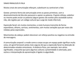 SINAIS PARALELOS À FALA
Muitos sinais de comunicação reforçam, substituem ou contrariam a fala:
Gestos: primeira forma de comunicação entre os povos primitivos. com o
desenvolvimento da fala eles passaram a apoiar as palavras. O gesto reforça, substitui
ou mesmo pode anular as palavras (alguns gestos são aceitos pela sociedade outros
não, são regidos por um código cultural que surge de modo informal).
Expressão facial: em muitos momentos, o rosto humano transmite de forma
espontânea, olhares, sorrisos, sentimentos, com muitas variações que por vezes são
inibidas pelas expressões.
Movimentos da cabeça: podem descrever um reforço positivo ou negativo na emissão
de mensagens.
A comunicação corporal: o modo como o corpo ocupa um espaço pode significar muita
coisa, em geral fornecem pistas mais seguras do que a expressão facial na detecção de
determinados estados emocionais. A distância física, por exemplo. tem vários
significados. enquanto que para algumas culturas a proximidade é valorizada, para
outras a interpretação da aproximação é ligada à vulgaridade.
 