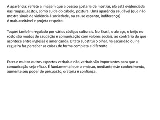 A aparência: reflete a imagem que a pessoa gostaria de mostrar, ela está evidenciada
nas roupas, gestos, como cuida do cabelo, postura. Uma aparência saudável (que não
mostre sinais de violência à sociedade, ou cause espanto, indiferença)
é mais aceitável e projeta respeito.
Toque: também regulado por vários códigos culturais. No Brasil, o abraço, o beijo no
rosto são modos de saudação e comunicação com valores sociais, ao contrário do que
acontece entre ingleses e americanos. O tato substitui o olhar, na escuridão ou na
cegueira faz perceber as coisas de forma completa e diferente.
Estes e muitos outros aspectos verbais e não-verbais são importantes para que a
comunicação seja eficaz. É fundamental que o emissor, mediante este conhecimento,
aumente seu poder de persuasão, oratória e confiança.
 