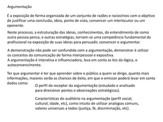 Argumentação
É a exposição de forma organizada de um conjunto de razões e raciocínios com o objetivo
de justificar uma conclusão, ideia, ponto de vista, convencer um interlocutor ou um
oponente.
Neste processo, a estruturação das ideias, conhecimentos, do entendimento de como
outra pessoa pensa, e outras estratégias, tornam-se uma competência fundamental do
profissional na exposição de suas ideias para persuadir, convencer e argumentar.
A demonstração não pode ser confundida com a argumentação, demonstrar é utilizar
os conceitos da comunicação de forma interpessoal e expositiva.
A argumentação é interativa e influenciadora, leva em conta as leis da lógica, o
autoconvencimento.
Ter que argumentar é ter que aprender sobre o público a quem se dirige, quanto mais
informações, maiores serão as chances de êxito, em que o emissor poderá levar em conta
dados como:
O perfil do receptor da argumentação (estudado e analisado
para direcionar pontos e observações estratégicas).
Características do auditório na argumentação (perfil social,
cultural, idade, etc), como intuito de utilizar analogias comuns,
valores universais a todos (justiça, fé, discriminação, etc).
 