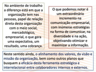 No ambiente de trabalho
a diferença está em que a
organização tem nas
pessoas, papel de relação
direta desta organização
com o meio social,
mercadológico,
empresarial, o que gera
uma expectativa, um
resultado, uma cobrança.
O que podemos notar é
um extraordinário
incremento na
comunicação empresarial,
com inúmeras estratégias
na forma de comunicar, na
diversidade e na ação,
objetivando otimizar e
maximizar a informação.
Neste sentido ainda, o alinhamento dos valores, da visão e
missão da organização, bem como outros planos que
busquem a eficácia desta ferramenta estratégica e
interrelacionaI entre colaboradores internos e externos.
 