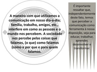 A maneira com que utilizamos a
comunicação em nosso dia-a-dia;
família, trabalho, amigos, etc.,
interfere em como as pessoas e o
mundo nos percebem. A sociedade
nos percebe pelas coisas que
falamos, (o que) como falamos
(como e por que e para quem
falamos.
É importante
ressaltar que,
independentemente
deste fato, temos
que perceber a
comunicação como
ferramenta à nossa
disposição, seja para
educar, trabalhar,
aprender,
desenvolver e
transformar.
 