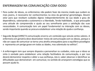  Para cuidar de idosos, os enfermeiros não podem fazer do mesmo modo que cuidam os
mais jovens, é necessário ter conhecimentos na área da geriatria/ gerontologia. Devem
zelar para que recebam cuidados dignos independentemente da sua idade e grau de
dependência, valorizando a autonomia e a liberdade, Tendo habilidade, o que pressupõe
uma atitude de compreensão e ajuda ao seu semelhante para a satisfação das suas
necessidades. A comunicação tem um papel fundamental na interação com os idosos,
sendo importante quando se procura estabelecer uma relação de ajuda e confiança.
 Segundo Berger(1995)"A comunicação encerra um conteúdo que veicula certos valores. A
enfermeira em geriatria deve desenvolver meios de comunicação com os idosos, porque o
não ser capaz de comunicar se torna uma atrofia ameaçadora para o equilíbrio psicológico
e representa um perigo grave em todas as idades, mas sobretudo na velhice“.
 A enfermagem tem que sempre disposta a personalizar os cuidados, visto que o idoso se
sinta à vontade para estabelecer uma relação facilitadora da comunicação, e por isso
deverá demonstrar respeito e obter a sua confiança, isto é, saber observar e identificar as
dificuldades que demonstram em comunicar, no sentido de arranjarem estratégias que os
possam ajuda-lo.
 