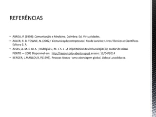  ABREU, P. (1998): Comunicação e Medicina. Coimbra: Ed. Virtualidades.
 ADLER, R. B. TOWNE, N. (2002): Comunicação Interpessoal. Rio de Janeiro: Livros Técnicos e Científicos
Editora S. A.
 ALVES, A. M. C de A. ; Rodrigues , M. J. S. L . A importância da comunicação no cuidar do idoso.
PORTO — 2003 Disponível em: http://repositorio-aberto.up.pt acesso: 12/04/2014
 BERGER, L.MAILLOUX, P.(1995). Pessoas Idosas - uma abordagem global. Lisboa Lusodidacta.
 