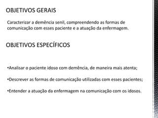 Caracterizar a demência senil, compreendendo as formas de
comunicação com esses paciente e a atuação da enfermagem.
•Analisar o paciente idoso com demência, de maneira mais atenta;
•Descrever as formas de comunicação utilizadas com esses pacientes;
•Entender a atuação da enfermagem na comunicação com os idosos.
OBJETIVOS GERAIS
OBJETIVOS ESPECÍFICOS
 