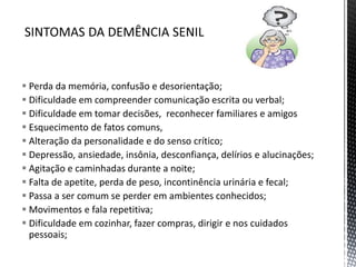 Perda da memória, confusão e desorientação;
 Dificuldade em compreender comunicação escrita ou verbal;
 Dificuldade em tomar decisões, reconhecer familiares e amigos
 Esquecimento de fatos comuns,
 Alteração da personalidade e do senso crítico;
 Depressão, ansiedade, insônia, desconfiança, delírios e alucinações;
 Agitação e caminhadas durante a noite;
 Falta de apetite, perda de peso, incontinência urinária e fecal;
 Passa a ser comum se perder em ambientes conhecidos;
 Movimentos e fala repetitiva;
 Dificuldade em cozinhar, fazer compras, dirigir e nos cuidados
pessoais;
 