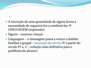  A invenção de uma quantidade de signos levou à
necessidade de organizá-los e combiná-los 
LINGUAGEM (expressão)
 Signos – sonoros; visuais
 Linguagem – a mensagem passa a vencer o âmbito
familiar e grupal – invenção da escrita  a partir do
século IV a. C – solução mais definitiva para o
problema do alcance.
 