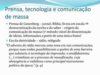 Prensa, tecnologia e comunicação
de massa
 Prensa de Gutenberg – jornal; Bíblia; livros em escala 
democratização da escrita e do saber – origem da
comunicação de massa (1º método viável de disseminação
de ideias, informações a partir de uma única fonte)
 Era da eletricidade – rádio, telégrafo
“O advento do rádio marcou uma nova era nas comunicações,
porque suas ondas possibilitaram a quebra de uma barreira
que subsistiu à tecnologia da impressão: o analfabetismo.
(...) cristalizou-se o processo de massificação, cuja
abrangência o viabilizou como principal instrumento
político da época.” (p. 9)
 