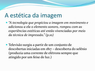 A estética da imagem
 “A tecnologia que propiciou a imagem em movimento e
adicionou a ela o elemento sonoro, rompeu com as
experiências estéticas até então vivenciadas por meio
da técnica de impressão.” (p.10)
 Televisão surgiu a partir de um conjunto de
descobertas iniciadas em 1817 – descoberta do selênio
(produzia uma corrente de elétrons sempre que
atingido por um feixe de luz.)
 