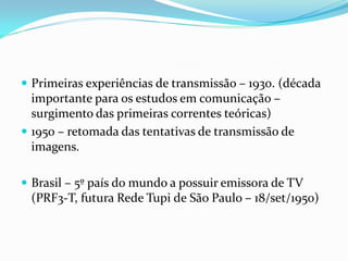  Primeiras experiências de transmissão – 1930. (década
importante para os estudos em comunicação –
surgimento das primeiras correntes teóricas)
 1950 – retomada das tentativas de transmissão de
imagens.
 Brasil – 5º país do mundo a possuir emissora de TV
(PRF3-T, futura Rede Tupi de São Paulo – 18/set/1950)
 