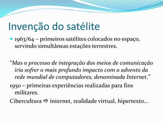 Invenção do satélite
 1963/64 – primeiros satélites colocados no espaço,
servindo simultâneas estações terrestres.
“Mas o processo de integração dos meios de comunicação
iria sofrer o mais profundo impacto com o advento da
rede mundial de computadores, denominada Internet.”
1950 – primeiras experiências realizadas para fins
militares.
Cibercultura  internet, realidade virtual, hipertexto...
 