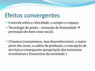 Efeitos convergentes
 Controle sobre a velocidade, o tempo e o espaço.
 Tecnologia de ponta – sensação de linearidade 
promoção do bem-estar social.
 (Usamos/consumimos, mas desconhecemos, a maior
parte das vezes, a cadeia de produção, a concepção de
serviços e consequente apropriação das estruturas
econômicas e financeiras da sociedade.)
 