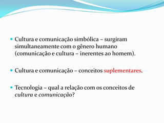  Cultura e comunicação simbólica – surgiram
simultaneamente com o gênero humano
(comunicação e cultura – inerentes ao homem).
 Cultura e comunicação – conceitos suplementares.
 Tecnologia – qual a relação com os conceitos de
cultura e comunicação?
 