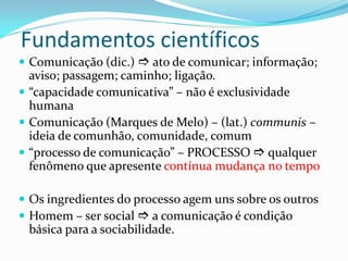 Fundamentos científicos
 Comunicação (dic.)  ato de comunicar; informação;
aviso; passagem; caminho; ligação.
 “capacidade comunicativa” – não é exclusividade
humana
 Comunicação (Marques de Melo) – (lat.) communis –
ideia de comunhão, comunidade, comum
 “processo de comunicação” – PROCESSO  qualquer
fenômeno que apresente contínua mudança no tempo
 Os ingredientes do processo agem uns sobre os outros
 Homem – ser social  a comunicação é condição
básica para a sociabilidade.
 