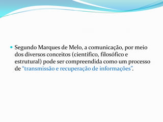  Segundo Marques de Melo, a comunicação, por meio
dos diversos conceitos (científico, filosófico e
estrutural) pode ser compreendida como um processo
de “transmissão e recuperação de informações”.
 
