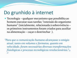 Do grunhido à internet
 Tecnologia – qualquer mecanismo que possibilita ao
homem executar suas tarefas; “extensão do organismo
humano” (inicialmente, relacionada à sobrevivência –
os primeiros instrumentos foram criados para auxiliar
na alimentação – caçar e destrinchar ).
“Para que a comunicação humana alcançasse o estágio
atual, tanto em volumes e formatos, quanto em
velocidade, foram necessárias diversas transformações
fisiológicas e processo tecnológicos revolucionários.”(p.
5)
 