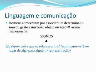 Linguagem e comunicação
 Homens começaram por associar um determinado
som ou gesto a um certo objeto ou ação  assim
nasceram os
SIGNOS

Qualquer coisa que se refere a outra/ “aquilo que está no
lugar de algo para alguém (representação)
 