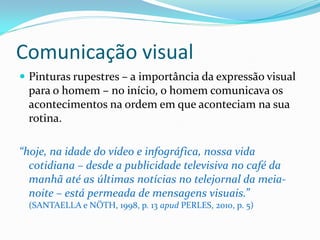 Comunicação visual
 Pinturas rupestres – a importância da expressão visual
para o homem – no início, o homem comunicava os
acontecimentos na ordem em que aconteciam na sua
rotina.
“hoje, na idade do vídeo e infográfica, nossa vida
cotidiana – desde a publicidade televisiva no café da
manhã até as últimas notícias no telejornal da meia-
noite – está permeada de mensagens visuais.”
(SANTAELLA e NÖTH, 1998, p. 13 apud PERLES, 2010, p. 5)
 