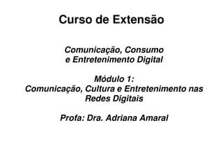 Curso de Extensão

         Comunicação, Consumo
         e Entretenimento Digital

               Módulo 1:
Comunicação, Cultura e Entretenimento nas
             Redes Digitais

        Profa: Dra. Adriana Amaral
 