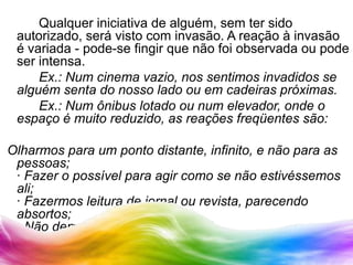 	Qualquer iniciativa de alguém, sem ter sido autorizado, será visto com invasão. A reação à invasão é variada - pode-se fingir que não foi observada ou pode ser intensa.		Ex.: Num cinema vazio, nos sentimos invadidos se alguém senta do nosso lado ou em cadeiras próximas.		Ex.: Num ônibus lotado ou num elevador, onde o espaço é muito reduzido, as reações freqüentes são:Olharmos para um ponto distante, infinito, e não para as pessoas;· Fazer o possível para agir como se não estivéssemos ali;· Fazermos leitura de jornal ou revista, parecendo absortos;· Não demonstrar-mos emoções;· Pouca movimentação de corpos;