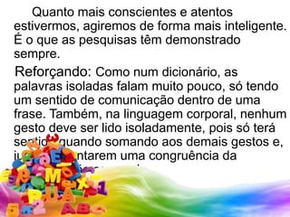 		Quanto mais conscientes e atentos estivermos, agiremos de forma mais inteligente. É o que as pesquisas têm demonstrado sempre.   Reforçando: Como num dicionário, as palavras isoladas falam muito pouco, só tendo um sentido de comunicação dentro de uma frase. Também, nalinguagem corporal, nenhum gesto deve ser lido isoladamente, pois só terá sentido quando somando aos demais gestos e, juntos, apontarem uma congruência da comunicação corporal.