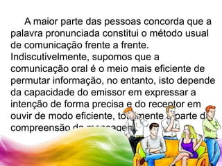 		A maior parte das pessoas concorda que a palavra pronunciada constitui o método usual de comunicação frente a frente. Indiscutivelmente, supomos que a comunicação oral é o meio mais eficiente de permutar informação, no entanto, isto depende da capacidade do emissor em expressar a intenção de forma precisa e do receptor em ouvir de modo eficiente, totalmente à parte da compreensão da mensagem.