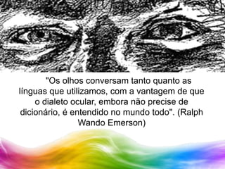		"Os olhos conversam tanto quanto as línguas que utilizamos, com a vantagem de que o dialeto ocular, embora não precise de dicionário, é entendido no mundo todo". (Ralph Wando Emerson)