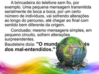 		A brincadeira do telefone sem fio, por exemplo. Uma pequena mensagem transmitida serialmente de boca a boca, por um certo número de indivíduos, vai sofrendo alterações ao longo do percurso, até chegar ao final com sentido bem diferente da origem.		Conclusão: mesmo mensagens simples, em pequeno circuito, sofrem alterações surpreendentes.Baudelaire dizia: "O mundo gira através dos mal-entendidos."