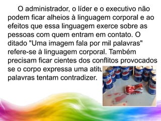 		O administrador, o líder e o executivo não podem ficar alheios à linguagem corporal e ao efeitos que essa linguagem exerce sobre as pessoas com quem entram em contato. O ditado "Uma imagem fala por mil palavras" refere-se à linguagem corporal. Também precisam ficar cientes dos conflitos provocados se o corpo expressa uma atitude que as palavras tentam contradizer.