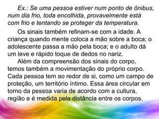 		Ex.: Se uma pessoa estiver num ponto de ônibus, num dia frio, toda encolhida, provavelmente está com frio e tentando se proteger da temperatura.	Os sinais também refinam-se com a idade. A criança quando mente coloca a mão sobre a boca; o adolescente passa a mão pela boca; e o adulto dá um leve e rápido toque de dedos no nariz.	Além da compreensão dos sinais do corpo, temos também a movimentação do próprio corpo. Cada pessoa tem ao redor de si, como um campo de proteção, um território íntimo. Essa área circular em torno da pessoa varia de acordo com a cultura, região e é medida pela distância entre os corpos.