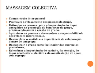 MASSAGEM COLECTIVA 
Comunicação inter-pessoal 
Promover o relaxamento das pessoas do grupo, 
Estimular as pessoas , para a importância do toque energético na promoção do bem-estar do grupo, promovendo assim a coesão do grupo, 
Aproximar as pessoas e desenvolver a responsabilidade nas relações interpessoais, 
Desenvolver o sentido e a importância da colaboração dentro de um grupo, 
Descontrair o grupo como facilitador dos exercícios posteriores, 
Relembrar a importância do carinho, da atenção, do toque acolhedor e afectivo e da manifestação de apoio com o grupo  