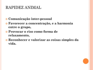 RAPIDEZ ANIMAL 
Comunicação inter-pessoal 
Favorecer a concentração, e a harmonia entre o grupo, 
Provocar o riso como forma de relaxamento, 
Reconhecer e valorizar as coisas simples da vida. 
 