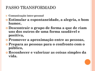 PASSO TRANSFORMADO 
Comunicação inter-pessoal 
Estimular a espontaneidade, a alegria, o bom humor, 
Descontrair o grupo de forma a que de riam uns dos outros de uma forma saudável e positiva, 
Promover a aproximação entre as pessoas, 
Prepara as pessoas para o confronto com o público, 
Reconhecer e valorizar as coisas simples da vida.  