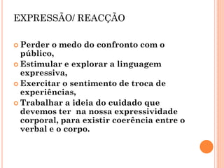 EXPRESSÃO/ REACÇÃO 
Perder o medo do confronto com o público, 
Estimular e explorar a linguagem expressiva, 
Exercitar o sentimento de troca de experiências, 
Trabalhar a ideia do cuidado que devemos ter na nossa expressividade corporal, para existir coerência entre o verbal e o corpo. 
