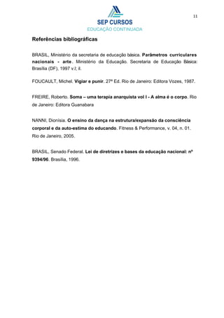 11
Referências bibliográficas
BRASIL, Ministério da secretaria de educação básica. Parâmetros curriculares
nacionais - arte . Ministério da Educação. Secretaria de Educação Básica:
Brasília (DF), 1997 v.l; il.
FOUCAULT, Michel. Vigiar e punir. 27ª Ed. Rio de Janeiro: Editora Vozes, 1987.
FREIRE, Roberto. Soma – uma terapia anarquista vol I - A alma é o corpo. Rio
de Janeiro: Editora Guanabara
NANNI, Dionísia. O ensino da dança na estrutura/expansão da consciência
corporal e da auto-estima do educando. Fitness & Performance, v. 04, n. 01.
Rio de Janeiro, 2005.
BRASIL, Senado Federal. Lei de diretrizes e bases da educação nacional: nº
9394/96. Brasília, 1996.
 