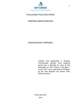 2
FACULDADE POLIS DAS ARTES
CRISTINA AKEMI MUNEHISA
COMUNICAÇÃO CORPORAL
Embu das Artes
2015
Trabalho final apresentado à disciplina
“Comunicação corporal” como exigência
parcial para a obtenção do curso de Pós
Graduação em Arte, Cultura e Educação –
Turma “E-43”, sob a supervisão do Professor
(a) Ms Jane Nogueira dos Santos. Pólo:
Taboão da Serra
 